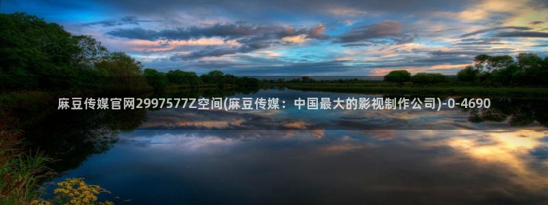 麻豆tv传媒官网入口：麻豆传媒官网2997577Z空间(麻豆传媒：中国最大的影视制作公司)